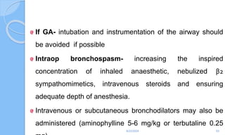 If GA- intubation and instrumentation of the airway should
be avoided if possible
Intraop bronchospasm- increasing the inspired
concentration of inhaled anaesthetic, nebulized β2
sympathomimetics, intravenous steroids and ensuring
adequate depth of anesthesia.
Intravenous or subcutaneous bronchodilators may also be
administered (aminophylline 5-6 mg/kg or terbutaline 0.25
6/22/2024 53
 