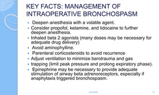 KEY FACTS: MANAGEMENT OF
INTRAOPERATIVE BRONCHOSPASM
 Deepen anesthesia with a volatile agent.
 Consider propofol, ketamine, and lidocaine to further
deepen anesthesia.
 Inhaled beta 2 agonists (many doses may be necessary for
adequate drug delivery)
 Avoid aminophylline.
 Parenteral corticosteroids to avoid recurrence
 Adjust ventilation to minimize barotrauma and gas
 trapping (limit peak pressure and prolong expiratory phase).
 Epinephrine may be necessary to provide adequate
stimulation of airway beta adrenoreceptors, especially if
anaphylaxis triggered bronchospasm.
6/22/2024 57
 