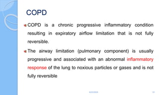 COPD
COPD is a chronic progressive inflammatory condition
resulting in expiratory airflow limitation that is not fully
reversible.
The airway limitation (pulmonary component) is usually
progressive and associated with an abnormal inflammatory
response of the lung to noxious particles or gases and is not
fully reversible
6/22/2024 61
 