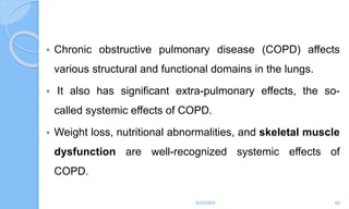  Chronic obstructive pulmonary disease (COPD) affects
various structural and functional domains in the lungs.
 It also has significant extra-pulmonary effects, the so-
called systemic effects of COPD.
 Weight loss, nutritional abnormalities, and skeletal muscle
dysfunction are well-recognized systemic effects of
COPD.
6/22/2024 62
 
