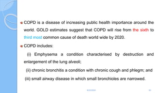 COPD is a disease of increasing public health importance around the
world. GOLD estimates suggest that COPD will rise from the sixth to
third most common cause of death world wide by 2020.
COPD includes:
(i) Emphysema a condition characterised by destruction and
enlargement of the lung alveoli;
(ii) chronic bronchitis a condition with chronic cough and phlegm; and
(iii) small airway disease in which small bronchioles are narrowed.
6/22/2024 63
 