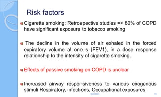 Risk factors
Cigarette smoking: Retrospective studies => 80% of COPD
have significant exposure to tobacco smoking
The decline in the volume of air exhaled in the forced
expiratory volume at one s (FEV1), in a dose response
relationship to the intensity of cigarette smoking.
Effects of passive smoking on COPD is unclear
Increased airway responsiveness to various exogenous
stimuli Respiratory, infections, Occupational exposures:
6/22/2024 65
 
