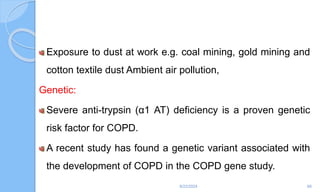 Exposure to dust at work e.g. coal mining, gold mining and
cotton textile dust Ambient air pollution,
Genetic:
Severe anti-trypsin (α1 AT) deficiency is a proven genetic
risk factor for COPD.
A recent study has found a genetic variant associated with
the development of COPD in the COPD gene study.
6/22/2024 66
 