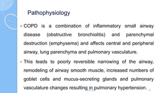 Pathophysiology
 COPD is a combination of inflammatory small airway
disease (obstructive bronchiolitis) and parenchymal
destruction (emphysema) and affects central and peripheral
airway, lung parenchyma and pulmonary vasculature.
 This leads to poorly reversible narrowing of the airway,
remodeling of airway smooth muscle, increased numbers of
goblet cells and mucus-secreting glands and pulmonary
vasculature changes resulting in pulmonary hypertension.
6/22/2024 67
 