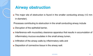 Airway obstruction
The major site of obstruction is found in the smaller conducting airway (<2 mm
in diameter).
Processes contributing to obstruction in the small conducting airway include
Disruption of the epithelial barrier,
Interference with mucociliary clearance apparatus that results in accumulation of
inflammatory mucous exudates in the small airway lumen,
Infiltration of the airway walls by inflammatory cells and
Deposition of connective tissue in the airway wall.
6/22/2024 68
 