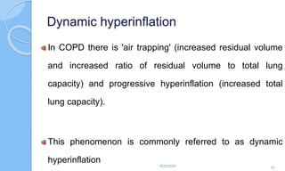 Dynamic hyperinflation
In COPD there is 'air trapping' (increased residual volume
and increased ratio of residual volume to total lung
capacity) and progressive hyperinflation (increased total
lung capacity).
This phenomenon is commonly referred to as dynamic
hyperinflation
6/22/2024
70
 
