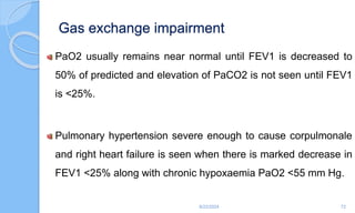 Gas exchange impairment
PaO2 usually remains near normal until FEV1 is decreased to
50% of predicted and elevation of PaCO2 is not seen until FEV1
is <25%.
Pulmonary hypertension severe enough to cause corpulmonale
and right heart failure is seen when there is marked decrease in
FEV1 <25% along with chronic hypoxaemia PaO2 <55 mm Hg.
6/22/2024 72
 
