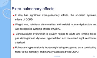 Extra-pulmonary effects
It also has significant extra-pulmonary effects, the so-called systemic
effects of COPD.
Weight loss, nutritional abnormalities and skeletal muscle dysfunction are
well-recognised systemic effects of COPD.
Cardiovascular dysfunction is usually related to acute and chronic blood
gas derangement, dynamic hyperinflation and increased right ventricular
afterload.
Pulmonary hypertension is increasingly being recognised as a contributing
factor to the morbidity, and mortality associated with COPD.
6/22/2024 73
 
