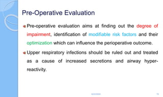 Pre-Operative Evaluation
Pre-operative evaluation aims at finding out the degree of
impairment, identification of modifiable risk factors and their
optimization which can influence the perioperative outcome.
Upper respiratory infections should be ruled out and treated
as a cause of increased secretions and airway hyper-
reactivity.
6/22/2024 75
 