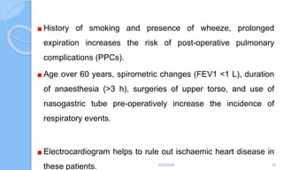 History of smoking and presence of wheeze, prolonged
expiration increases the risk of post-operative pulmonary
complications (PPCs).
Age over 60 years, spirometric changes (FEV1 <1 L), duration
of anaesthesia (>3 h), surgeries of upper torso, and use of
nasogastric tube pre-operatively increase the incidence of
respiratory events.
Electrocardiogram helps to rule out ischaemic heart disease in
these patients. 6/22/2024 76
 