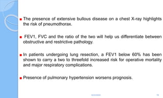 The presence of extensive bullous disease on a chest X-ray highlights
the risk of pneumothorax.
FEV1, FVC and the ratio of the two will help us differentiate between
obstructive and restrictive pathology.
In patients undergoing lung resection, a FEV1 below 60% has been
shown to carry a two to threefold increased risk for operative mortality
and major respiratory complications.
Presence of pulmonary hypertension worsens prognosis.
6/22/2024 78
 