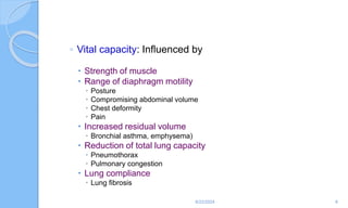 ◦ Vital capacity: Influenced by
 Strength of muscle
 Range of diaphragm motility
 Posture
 Compromising abdominal volume
 Chest deformity
 Pain
 Increased residual volume
 Bronchial asthma, emphysema)
 Reduction of total lung capacity
 Pneumothorax
 Pulmonary congestion
 Lung compliance
 Lung fibrosis
6/22/2024 8
 