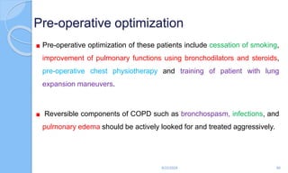 Pre-operative optimization
Pre-operative optimization of these patients include cessation of smoking,
improvement of pulmonary functions using bronchodilators and steroids,
pre-operative chest physiotherapy and training of patient with lung
expansion maneuvers.
Reversible components of COPD such as bronchospasm, infections, and
pulmonary edema should be actively looked for and treated aggressively.
6/22/2024 80
 