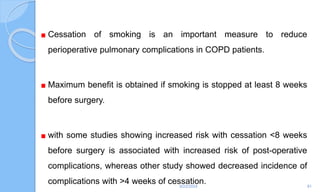 Cessation of smoking is an important measure to reduce
perioperative pulmonary complications in COPD patients.
Maximum benefit is obtained if smoking is stopped at least 8 weeks
before surgery.
with some studies showing increased risk with cessation <8 weeks
before surgery is associated with increased risk of post-operative
complications, whereas other study showed decreased incidence of
complications with >4 weeks of cessation.
6/22/2024 81
 