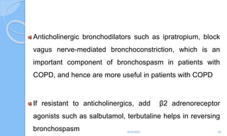 Anticholinergic bronchodilators such as ipratropium, block
vagus nerve-mediated bronchoconstriction, which is an
important component of bronchospasm in patients with
COPD, and hence are more useful in patients with COPD
If resistant to anticholinergics, add β2 adrenoreceptor
agonists such as salbutamol, terbutaline helps in reversing
bronchospasm 6/22/2024 82
 