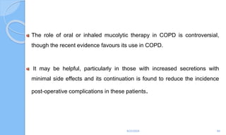 The role of oral or inhaled mucolytic therapy in COPD is controversial,
though the recent evidence favours its use in COPD.
It may be helpful, particularly in those with increased secretions with
minimal side effects and its continuation is found to reduce the incidence
post-operative complications in these patients.
6/22/2024 84
 