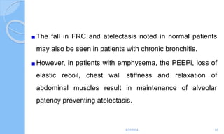 The fall in FRC and atelectasis noted in normal patients
may also be seen in patients with chronic bronchitis.
However, in patients with emphysema, the PEEPi, loss of
elastic recoil, chest wall stiffness and relaxation of
abdominal muscles result in maintenance of alveolar
patency preventing atelectasis.
6/22/2024 87
 