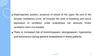 Diaphragmatic position, presence of alveoli at the upper flat end of the
alveolar compliance curve, all increase the work of breathing and hence
depression of ventilation under anaesthesia can seriously hinder
ventilation when not assisted.
There is increased risk of bronchospasm, laryngospasm, hypoxemia
and barotrauma during general anaesthesia in these patients.
6/22/2024 88
 