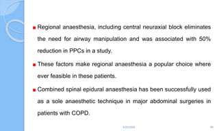 Regional anaesthesia, including central neuraxial block eliminates
the need for airway manipulation and was associated with 50%
reduction in PPCs in a study.
These factors make regional anaesthesia a popular choice where
ever feasible in these patients.
Combined spinal epidural anaesthesia has been successfully used
as a sole anaesthetic technique in major abdominal surgeries in
patients with COPD.
6/22/2024 89
 