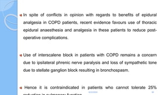 In spite of conflicts in opinion with regards to benefits of epidural
analgesia in COPD patients, recent evidence favours use of thoracic
epidural anaesthesia and analgesia in these patients to reduce post-
operative complications.
Use of interscalene block in patients with COPD remains a concern
due to ipsilateral phrenic nerve paralysis and loss of sympathetic tone
due to stellate ganglion block resulting in bronchospasm.
Hence it is contraindicated in patients who cannot tolerate 25%
6/22/2024 90
 