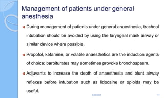 Management of patients under general
anesthesia
During management of patients under general anaesthesia, tracheal
intubation should be avoided by using the laryngeal mask airway or
similar device where possible.
Propofol, ketamine, or volatile anaesthetics are the induction agents
of choice; barbiturates may sometimes provoke bronchospasm.
Adjuvants to increase the depth of anaesthesia and blunt airway
reflexes before intubation such as lidocaine or opioids may be
useful.
6/22/2024 91
 