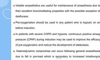 Volatile anaesthetics are useful for maintenance of anaesthesia due to
their excellent bronchodilating properties with the possible exception of
desflurane.
Pre-oxygenation should be used in any patient who is hypoxic on air
before induction.
In patients with severe COPD and hypoxia, continuous positive airway
pressure (CPAP) during induction may be used to improve the efficacy
of pre-oxygenation and reduce the development of atelectasis.
Haemodynamic compromise can occur following general anaesthesia
due to fall in pre-load which is secondary to increased intrathoracic
6/22/2024 92
 
