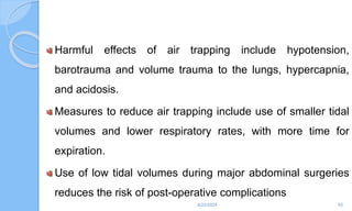 Harmful effects of air trapping include hypotension,
barotrauma and volume trauma to the lungs, hypercapnia,
and acidosis.
Measures to reduce air trapping include use of smaller tidal
volumes and lower respiratory rates, with more time for
expiration.
Use of low tidal volumes during major abdominal surgeries
reduces the risk of post-operative complications
6/22/2024 93
 