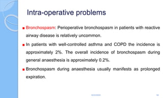 Intra-operative problems
Bronchospasm: Perioperative bronchospasm in patients with reactive
airway disease is relatively uncommon.
In patients with well-controlled asthma and COPD the incidence is
approximately 2%. The overall incidence of bronchospasm during
general anaesthesia is approximately 0.2%.
Bronchospasm during anaesthesia usually manifests as prolonged
expiration.
6/22/2024 94
 