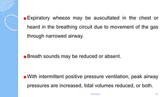 Expiratory wheeze may be auscultated in the chest or
heard in the breathing circuit due to movement of the gas
through narrowed airway.
Breath sounds may be reduced or absent.
With intermittent positive pressure ventilation, peak airway
pressures are increased, tidal volumes reduced, or both.
6/22/2024 95
 