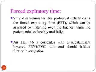 Forced expiratory time:
Simple screening test for prolonged exhalation is
the forced expiratory time (FET), which can be
assessed by listening over the trachea while the
patient exhales forcibly and fully.
An FET >6 s correlates with a substantially
lowered FEV1/FVC ratio and should initiate
further investigation.
11
 