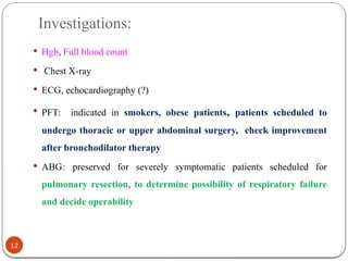 Investigations:
 Hgb, Full blood count
 Chest X-ray
 ECG, echocardiography (?)
 PFT: indicated in smokers, obese patients, patients scheduled to
undergo thoracic or upper abdominal surgery, check improvement
after bronchodilator therapy
 ABG: preserved for severely symptomatic patients scheduled for
pulmonary resection, to determine possibility of respiratory failure
and decide operability
12
 