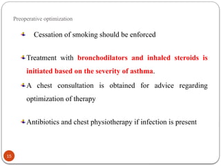 Preoperative optimization
Cessation of smoking should be enforced
Treatment with bronchodilators and inhaled steroids is
initiated based on the severity of asthma.
A chest consultation is obtained for advice regarding
optimization of therapy
Antibiotics and chest physiotherapy if infection is present
15
 