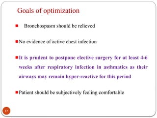 Goals of optimization
Bronchospasm should be relieved
No evidence of active chest infection
It is prudent to postpone elective surgery for at least 4-6
weeks after respiratory infection in asthmatics as their
airways may remain hyper-reactive for this period
Patient should be subjectively feeling comfortable
17
 