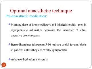 Optimal anaesthetic technique
Pre-anaesthetic medication:
Morning dose of bronchodilators and inhaled steroids- even in
asymptomatic asthmatics decreases the incidence of intra-
operative bronchospasm
Benzodiazepines (diazepam 5-10 mg) are useful for anxiolysis
in patients unless they are overtly symptomatic
Adequate hydration is essential
18
 