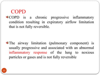 COPD
COPD is a chronic progressive inflammatory
condition resulting in expiratory airflow limitation
that is not fully reversible.
The airway limitation (pulmonary component) is
usually progressive and associated with an abnormal
inflammatory response of the lung to noxious
particles or gases and is not fully reversible
22
 