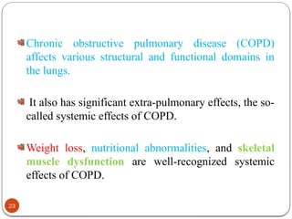 Chronic obstructive pulmonary disease (COPD)
affects various structural and functional domains in
the lungs.
It also has significant extra-pulmonary effects, the so-
called systemic effects of COPD.
Weight loss, nutritional abnormalities, and skeletal
muscle dysfunction are well-recognized systemic
effects of COPD.
23
 
