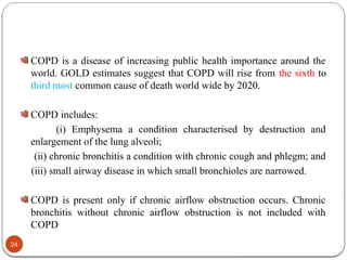 COPD is a disease of increasing public health importance around the
world. GOLD estimates suggest that COPD will rise from the sixth to
third most common cause of death world wide by 2020.
COPD includes:
(i) Emphysema a condition characterised by destruction and
enlargement of the lung alveoli;
(ii) chronic bronchitis a condition with chronic cough and phlegm; and
(iii) small airway disease in which small bronchioles are narrowed.
COPD is present only if chronic airflow obstruction occurs. Chronic
bronchitis without chronic airflow obstruction is not included with
COPD
24
 