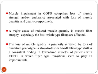 Muscle impairment in COPD comprises loss of muscle
strength and/or endurance associated with loss of muscle
quantity and quality, respectively.
A major cause of reduced muscle quantity is muscle fiber
atrophy, especially the fast-twitch type fibers are affected .
The loss of muscle quality is primarily reflected by loss of
oxidative phenotype: a slow-to-fast or I-to-II fiber-type shift is
a consistent finding in lower-limb muscles of patients with
COPD, in which fiber type transitions seem to play an
important role.
26
 