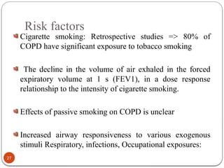 Risk factors
Cigarette smoking: Retrospective studies => 80% of
COPD have significant exposure to tobacco smoking
The decline in the volume of air exhaled in the forced
expiratory volume at 1 s (FEV1), in a dose response
relationship to the intensity of cigarette smoking.
Effects of passive smoking on COPD is unclear
Increased airway responsiveness to various exogenous
stimuli Respiratory, infections, Occupational exposures:
27
 