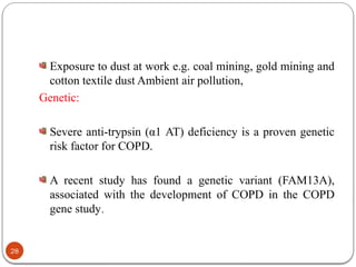 Exposure to dust at work e.g. coal mining, gold mining and
cotton textile dust Ambient air pollution,
Genetic:
Severe anti-trypsin (α1 AT) deficiency is a proven genetic
risk factor for COPD.
A recent study has found a genetic variant (FAM13A),
associated with the development of COPD in the COPD
gene study.
28
 