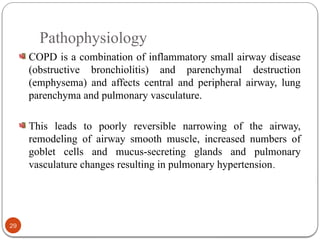 Pathophysiology
COPD is a combination of inflammatory small airway disease
(obstructive bronchiolitis) and parenchymal destruction
(emphysema) and affects central and peripheral airway, lung
parenchyma and pulmonary vasculature.
This leads to poorly reversible narrowing of the airway,
remodeling of airway smooth muscle, increased numbers of
goblet cells and mucus-secreting glands and pulmonary
vasculature changes resulting in pulmonary hypertension.
29
 