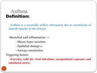 Asthma
Definition:
-Asthma is a reversible airflow obstruction due to constriction of
smooth muscles in the airways
-Bronchial wall inflammation =>
- Mucus hyper secretion,
- Epithelial damage a
- Airways constriction
Triggering factors:
-Exercise, cold air, viral infections, occupational exposure and
emotional stress)
3
 