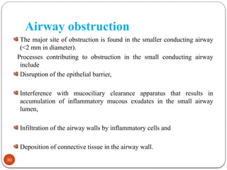 Airway obstruction
The major site of obstruction is found in the smaller conducting airway
(<2 mm in diameter).
Processes contributing to obstruction in the small conducting airway
include
Disruption of the epithelial barrier,
Interference with mucociliary clearance apparatus that results in
accumulation of inflammatory mucous exudates in the small airway
lumen,
Infiltration of the airway walls by inflammatory cells and
Deposition of connective tissue in the airway wall.
30
 