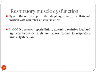 Respiratory muscle dysfunction
Hyperinflation can push the diaphragm in to a flattened
position with a number of adverse effects:
In COPD dynamic hyperinflation, excessive resistive load and
high ventilatory demands are factors leading to respiratory
muscle dysfunction.
33
 