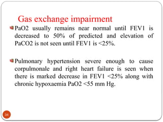 Gas exchange impairment
PaO2 usually remains near normal until FEV1 is
decreased to 50% of predicted and elevation of
PaCO2 is not seen until FEV1 is <25%.
Pulmonary hypertension severe enough to cause
corpulmonale and right heart failure is seen when
there is marked decrease in FEV1 <25% along with
chronic hypoxaemia PaO2 <55 mm Hg.
34
 