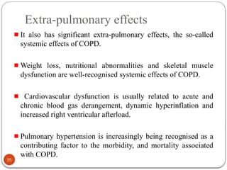 Extra-pulmonary effects
It also has significant extra-pulmonary effects, the so-called
systemic effects of COPD.
Weight loss, nutritional abnormalities and skeletal muscle
dysfunction are well-recognised systemic effects of COPD.
Cardiovascular dysfunction is usually related to acute and
chronic blood gas derangement, dynamic hyperinflation and
increased right ventricular afterload.
Pulmonary hypertension is increasingly being recognised as a
contributing factor to the morbidity, and mortality associated
with COPD.
35
 