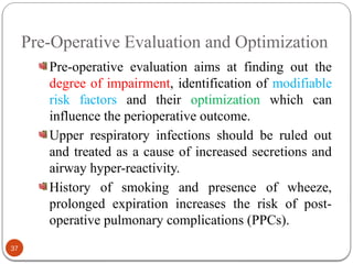 Pre-Operative Evaluation and Optimization
Pre-operative evaluation aims at finding out the
degree of impairment, identification of modifiable
risk factors and their optimization which can
influence the perioperative outcome.
Upper respiratory infections should be ruled out
and treated as a cause of increased secretions and
airway hyper-reactivity.
History of smoking and presence of wheeze,
prolonged expiration increases the risk of post-
operative pulmonary complications (PPCs).
37
 