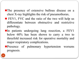 The presence of extensive bullous disease on a
chest X-ray highlights the risk of pneumothorax.
FEV1, FVC and the ratio of the two will help us
differentiate between obstructive and restrictive
pathology.
In patients undergoing lung resection, a FEV1
below 60% has been shown to carry a two to
threefold increased risk for operative mortality and
major respiratory complications.
Presence of pulmonary hypertension worsens
prognosis.
39
 