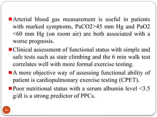 Arterial blood gas measurement is useful in patients
with marked symptoms, PaCO2>45 mm Hg and PaO2
<60 mm Hg (on room air) are both associated with a
worse prognosis.
Clinical assessment of functional status with simple and
safe tests such as stair climbing and the 6 min walk test
correlates well with more formal exercise testing.
A more objective way of assessing functional ability of
patient is cardiopulmonary exercise testing (CPET).
Poor nutritional status with a serum albumin level <3.5
g/dl is a strong predictor of PPCs.
40
 