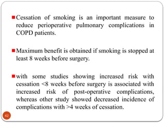 Cessation of smoking is an important measure to
reduce perioperative pulmonary complications in
COPD patients.
Maximum benefit is obtained if smoking is stopped at
least 8 weeks before surgery.
with some studies showing increased risk with
cessation <8 weeks before surgery is associated with
increased risk of post-operative complications,
whereas other study showed decreased incidence of
complications with >4 weeks of cessation.
42
 
